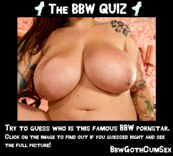 bbwgothcumsex:  A NEW SEXY GAME by BBWGOTHCUMSEX How well do you know BBW pornstars?Can you recognize them from their body?  Let’s see. Try to guess who is the girl in the cropped picture above, then click on the picture, the link goes to the full picture