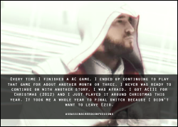 assassinscreedconfessions:  Every time I finished a AC game, I ended up continuing to play that game for about another month or three. I never was ready to continue on with another story, I was afraid. I got ACIII for Christmas (2012) and I just played