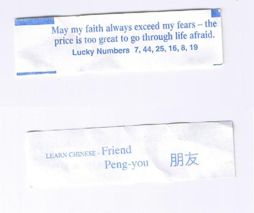 fortuneaday:  [A white fortune cookie paper with blue text. Front: May my faith always exceed my fears - the price is too great to go through life afraid. Lucky Numbers 7, 44, 25, 16, 8, 19 Back: Learn Chinese- Friend, Chinese text- Peng-you]