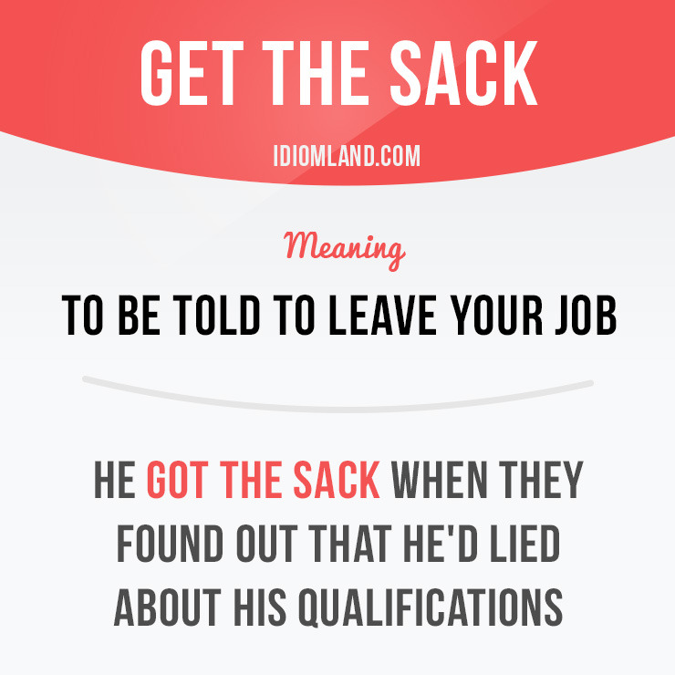 “Get the sack” means “to be told to leave your job”.
Example: He got the sack when they found out that he’d lied about his qualifications.
Origin: This idiom comes from the time when workers carried all their belongings and tools around in a sack....