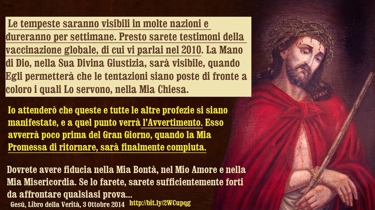 Io vengo ad informarvi sugli eventi che vi riveleranno i segni di questi tempi e della Mia Presenza, in questa Missione. Le tempeste saranno visibili in molte nazioni e dureranno per settimane. Presto sarete testimoni della vaccinazione globale, di...