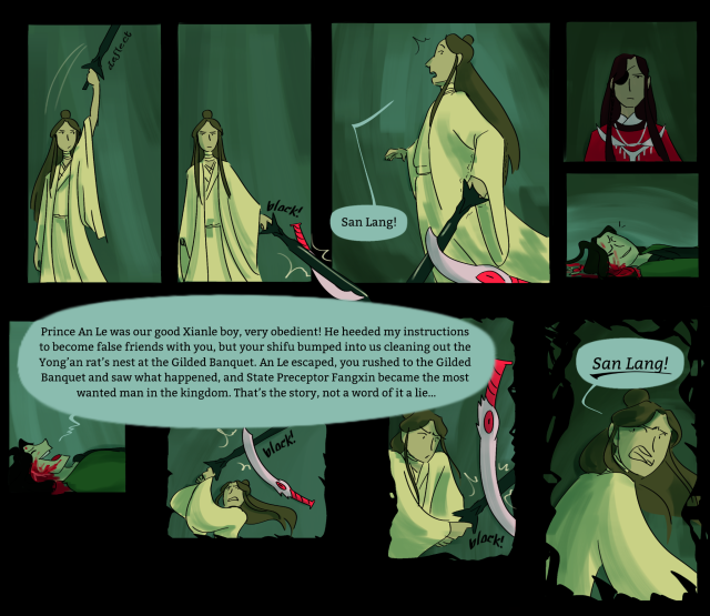 The last 9 panels. Xie Lian deflects Lang Qianqiu's sword, prepares to attack again, and again is stopped, this time by Eming. Xie Lian says "San Lang!" in surprise as Eming drags Xie Lian's sword back. Hua Cheng doesn't respond, brow furrowed. Qi Rong grins, then starts up his speech again. As he speaks, Xie Lian continues to try to slash at him, and is continually stopped by Eming. "Prince An Le was our good Xianle boy, very obedient! He heeded my instructions to become false friends with you, but your shifu bumped into us cleaning out the Yong’an rat’s nest at the Gilded Banquet. An Le escaped, you rushed to the Gilded Banquet and saw what happened, and State Preceptor Fangxin became the most wanted man in the kingdom. That’s the story, not a word of it a lie…" Xie Lian gets increasingly distressed in each panel, and the panels fall apart from rectangles to mangled frames. Xie Lian turns and shouts, "San Lang!" in distress.