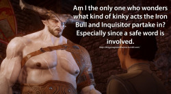 dragonageconfessions:  Confession:   Am I the only one who wonders what kind of kinky acts the Iron Bull and Inquisitor partake in? Especially since a safe word is involved.   