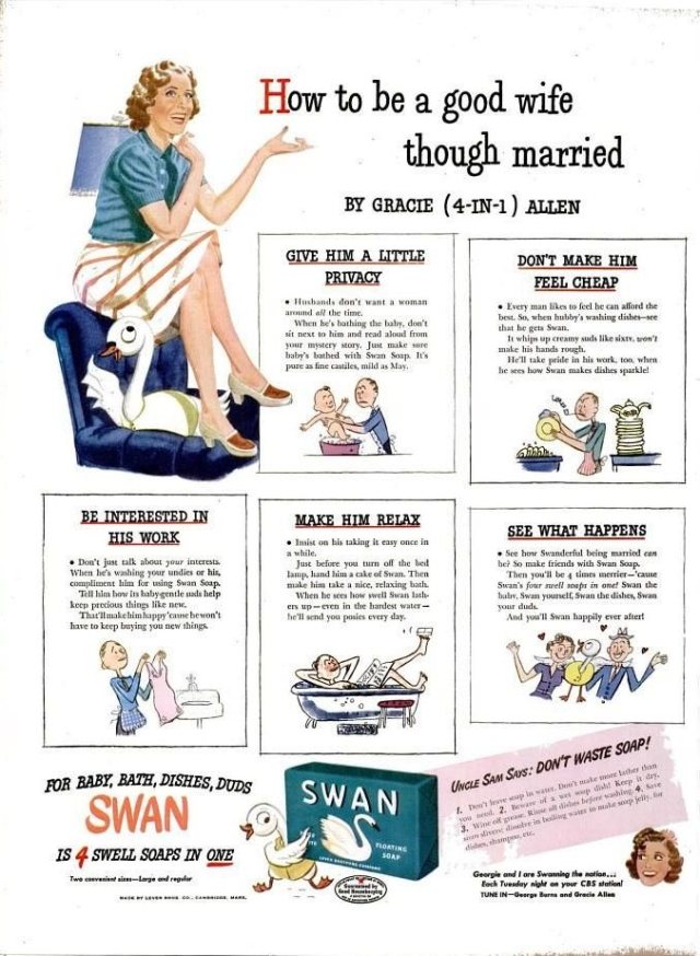 “How to be a good wife though married” by Gracie Allen, for Swan Soap, 1944.GIVE HIM A LITTLE PRIVACY• Husbands don’t want a wife around all the time.When he’s bathing the baby, don’t sit next to him and read aloud from your mystery story. Just make sure baby’s bathed with Swan Soap. It’s pure and castiles, mild as May.DON’T MAKE HIM FEEL CHEAP• Every man likes to feel he can afford the best. So when hubby’s washing dishes, see he gets Swan.If whips up creamy suds like sixty, won’t make his hands rough.He’ll take pride in his work, too, when he sees how Swan makes dishes sparkle!BE INTERESTED IN HIS WORK• Don’t just talk about your interests. When he’s washing your undies or his, compliment him for using Swan Soap.Tell him how its baby-gentle suds help keep precious things like new.That’s make him happy ’cause he won’t have to keep buying you new things.MAKE HIM RELAX• Insist on his taking it easy once in a while.Just before you turn off the bed lamp, hand him a cake of Swan Soap. Then make him take a nice, relaxing bath.When he sees how swell Swan lathers up – even in the hardest water – he’ll send you posies every day.SEE WHAT HAPPENS• See how Swanderful being married can be. Make friends with Swan Soap.Then you’ll be 4 times merrier, ’cause Swan’s four swell soaps in one! Swan the baby, Swan yourself, Swan the dishes, Swan your duds.And you’ll Swan happily ever after! #wife#marriage#ads#advertising#vintage#WTF#fun#humor#1940s#1944