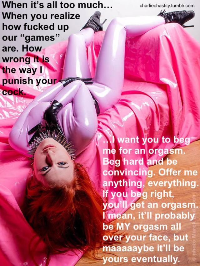 When it’s all too much… When you realize how fucked up our “games” are. How wrong it is the way I punish your cock.…I want you to beg me for an orgasm. Beg hard and be convincing. Offer me anything, everything. If you beg