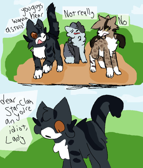 Lady Liberty asks the patrol as they walk, "you guys wanna hear a story?"
"no," responds Fallow Claw
"not really," responds Mottled Back
"dear Star Clan you're an idiot, Lady," thinks Lady Liberty