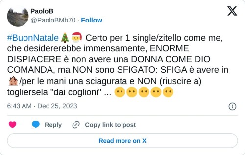 #BuonNatale🎄🎅 Certo per 1 single/zitello come me, che desidererebbe immensamente, ENORME DISPIACERE è non avere una DONNA COME DIO COMANDA, ma NON sono SFIGATO: SFIGA è avere in 🏚/per le mani una sciagurata e NON (riuscire a) togliersela "dai coglioni" ... 😶😶😶😶😶  — PaoloB (@PaoloBMb70) December 25, 2023