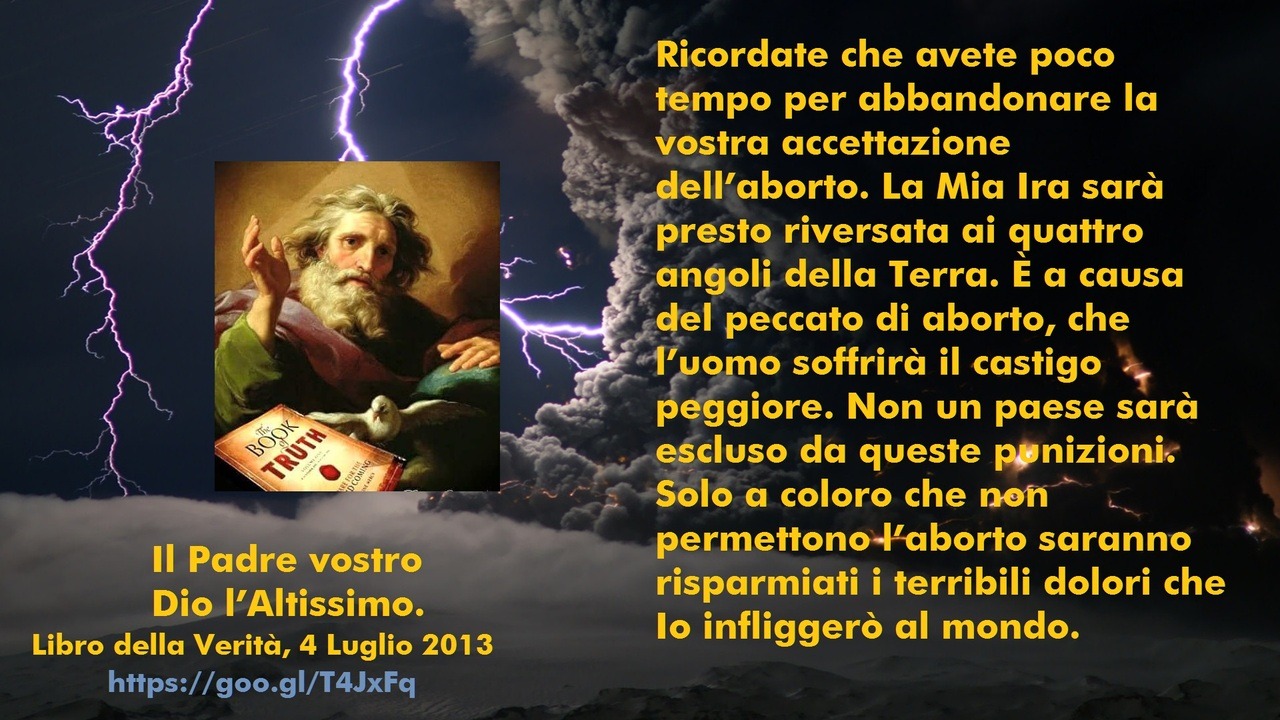 Ricordate che avete poco tempo per abbandonare la vostra accettazione dell’aborto. La Mia Ira sarà presto riversata ai quattro angoli della Terra. È a causa del peccato di aborto, che l’uomo soffrirà il castigo peggiore. Non un paese sarà escluso da...