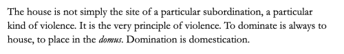 Text from the Architecture of Deconstruction by Mark Wigley: The House is not simply the site of a particular subordination, a particular kind of violence. It is the very principle of violence. To dominate is always to house, to place in the domus. Domination is domestication.