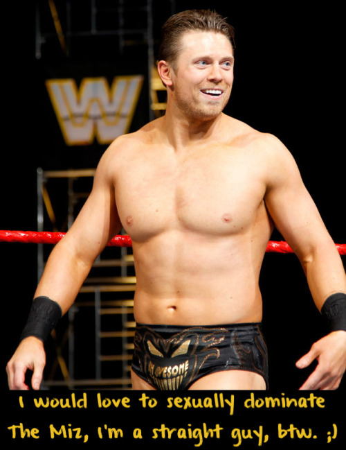wwewrestlingsexconfessions:  I would love to sexually dominate the Miz, I’m a straight guy, btw. ;)  I want to be dominated by The Miz and I am a gay guy!! I need to meet the guy who sent in this confession! ;)