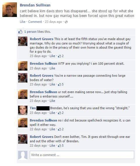 rayredspider:  These exchanges between a bigot named Brendan Sullivan, and a heroic troll named Robert Graves, will be the best thing you read all day, I promise.   This is the whole Donald Trump fandom succinctly wrapped up in one idiotic Facebook user