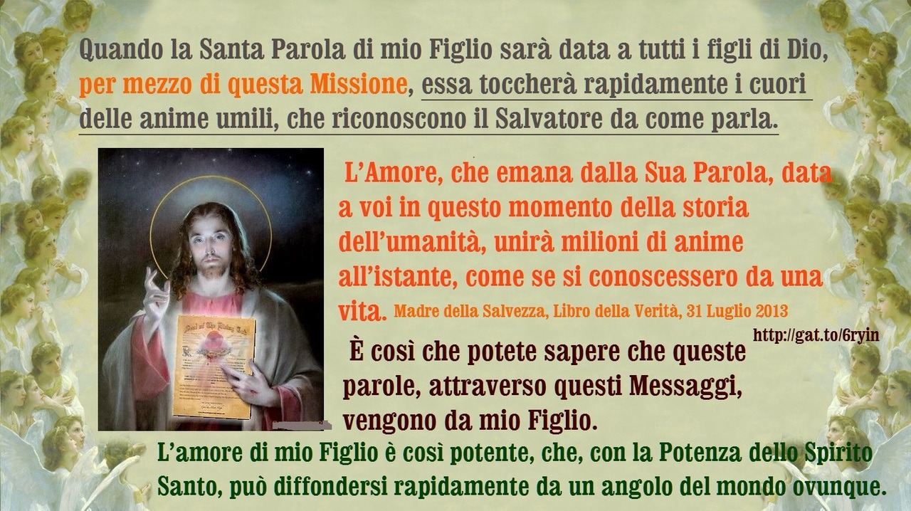 L’amore di mio Figlio è così potente, che, con la Potenza dello Spirito Santo, può diffondersi rapidamente da un angolo del mondo ovunque. Quando la Santa Parola di mio Figlio sarà data a tutti i figli di Dio, per mezzo di questa Missione, essa...