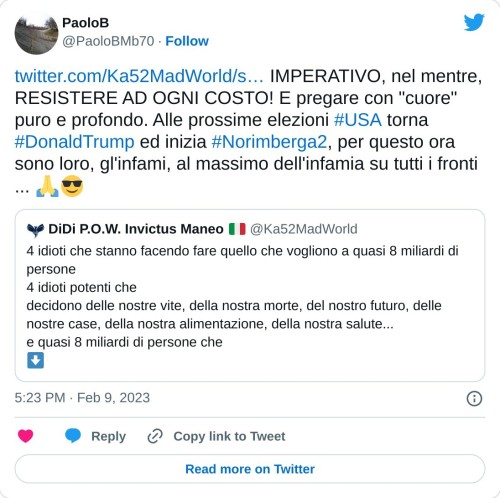 https://t.co/MDmUIUSP4e IMPERATIVO, nel mentre, RESISTERE AD OGNI COSTO! E pregare con "cuore" puro e profondo. Alle prossime elezioni #USA torna #DonaldTrump ed inizia #Norimberga2, per questo ora sono loro, gl'infami, al massimo dell'infamia su tutti i fronti ... 🙏😎  — PaoloB (@PaoloBMb70) February 9, 2023