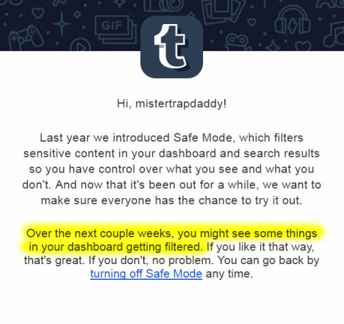 bbc-chan:

tarakanovichnsfw:

studiofow:

ninssfm:

anubisatmidnight:

thunderfoxjt:


allmightyyadio:

kingtigerfr:


mistertrapdaddy:

TUMBLR IS RE-ACTIVATING SAFE MODE!
This is essentially a shadow-ban on the entire NSFW blogging community.
If you run a NSFW blog, you will soon notice that your audience has dropped substantially.  You cannot prevent this from happening, but if you prepare your followers for the forced “safe-mode” change, you can reduce the impact.  

REBLOG - SHARE - WARN YOUR FOLLOWERS
BE PREPARED TO DISABLE SAFE-MODE ONCE AGAIN!


):


g fucking g

take notice


Ain’t that a bitch…?

Know what would be nice, systems to stop fucking with the user base. Hey guys, remember to check your settings if people you subscribe to suddenly go silent en masse

:| Tumblr needs to knock dis shit off. 

~ Fowchan

Just in case.

Better NSFW than sorry.

:c 