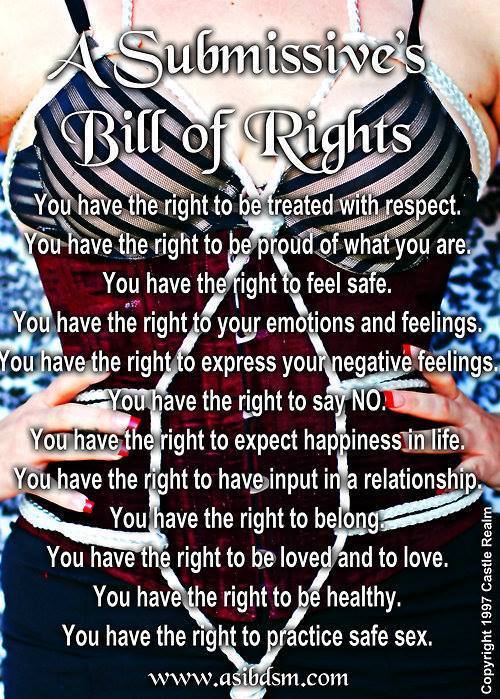 boundbunnies:“A Submissive’s Bill of RightsYou have the right to be treated with respect.You have the right to be proud of what you are.You have the right to feel safe.You have the right to your emotions and feelings.You have the right to express