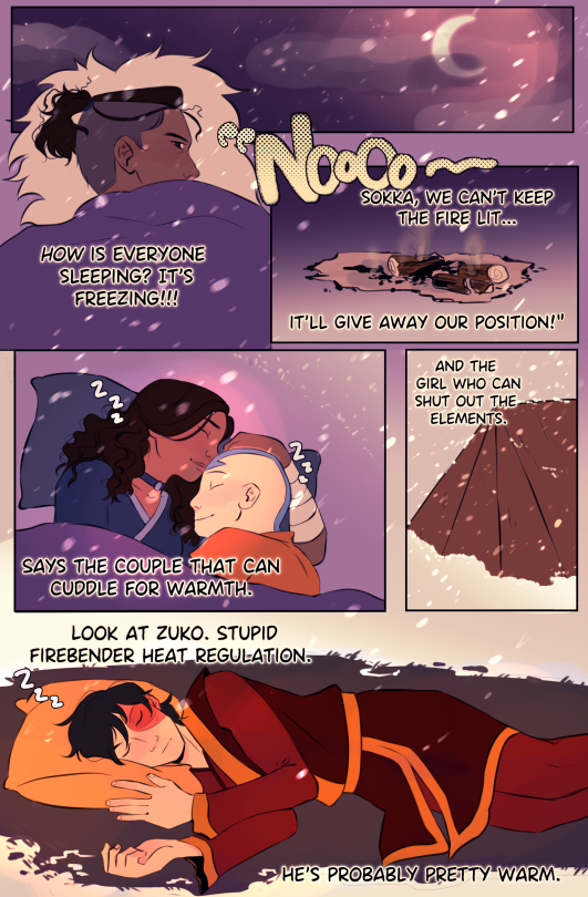 A comic of Atla characters. Sokka is in his sleeping bag at night with the moon shining. He's glaring, his hair frazzled. It's snowing. 
"How is everyone sleeping?" he thinks. "It's freezing."
He quotes them sarcastically over a panel of the smoking fire, long since gone out. " 'Noooo--Sokka, we can't keep the fire lit...it'll give away our position!"
A panel of Katara and Aang happily cuddling and sleeping. Over it is text reading: "Says the couple that can cuddle for warmth."
A panel of Toph's tent, covered in snow. "And the girl who can shut out the elements."
Sokka looks over at Zuko, who's sleeping without a sleeping bag. The snow around him has completely melted away to the grass below. "Look at Zuko," Sokka thinks. "Stupid firebender heat regulation. He's probably pretty warm."