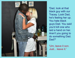 misty4blacks9:  Dad changed his mind, when his dick got hard thinking of what she would look like, with a Black Cock in her mouth. It ALWAYS works. 