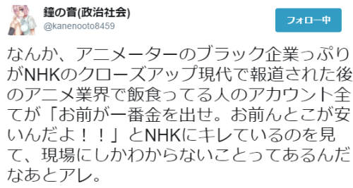 toronei:鐘の音(政治社会)さんのツイート: “なんか、アニメーターのブラック企業っぷりがNHKのクローズアップ現代で報道された後のアニメ業界で飯食ってる人のアカウント全てが「お前が一番金を出せ。お前んとこが安いんだよ！！」とNHKにキレているのを見て、現場にしかわからないことってあるんだなあとアレ。”