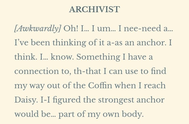 ARCHIVIST [Awkwardly] Oh! I… I um… I nee-need a… I’ve been thinking of it a-as an anchor. I think. I… know. Something I have a connection to, th-that I can use to find my way out of the Coffin when I reach Daisy. I-I figured the strongest anchor would be… part of my own body.