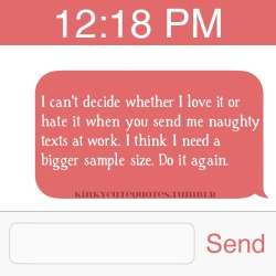 kinkycutequotes:  I can’t decide whether I love it or hate it when you send me naughty texts at work. I think I need a bigger sample size. Do it again. ~k/cq~