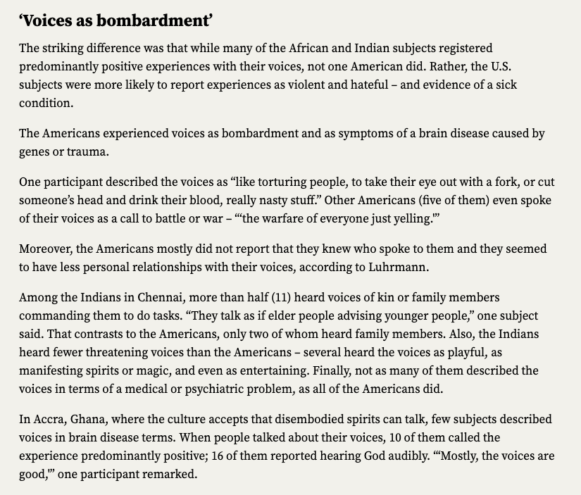Screenshot of an excerpt from an article titled Hallucinatory 'voices' shaped by local culture, Stanford anthropologist says. The subtitle is Voices as bombardment.  The text reads:  The striking difference was that while many of the African and Indian subjects registered predominantly positive experiences with their voices, not one American did. Rather, the U.S. subjects were more likely to report experiences as violent and hateful – and evidence of a sick condition.  The Americans experienced voices as bombardment and as symptoms of a brain disease caused by genes or trauma.  One participant described the voices as “like torturing people, to take their eye out with a fork, or cut someone’s head and drink their blood, really nasty stuff.” Other Americans (five of them) even spoke of their voices as a call to battle or war – “‘the warfare of everyone just yelling.'”  Moreover, the Americans mostly did not report that they knew who spoke to them and they seemed to have  less personal relationships with their voices, according to Luhrmann.  Among the Indians in Chennai, more than half (11) heard voices of kin or family members commanding them to do tasks. “They talk as if elder people advising younger people,” one subject said. That contrasts to the Americans, only two of whom heard family members. Also, the Indians heard fewer threatening voices than the Americans – several heard the voices as playful, as manifesting spirits or magic, and even as entertaining. Finally, not as many of them described the voices in terms of a medical or psychiatric problem, as all of the Americans did.  In Accra, Ghana, where the culture accepts that disembodied spirits can talk, few subjects described voices in brain disease terms. When people talked about their voices, 10 of them called the experience predominantly positive; 16 of them reported hearing God audibly. “‘Mostly, the voices are good,'” one participant remarked.