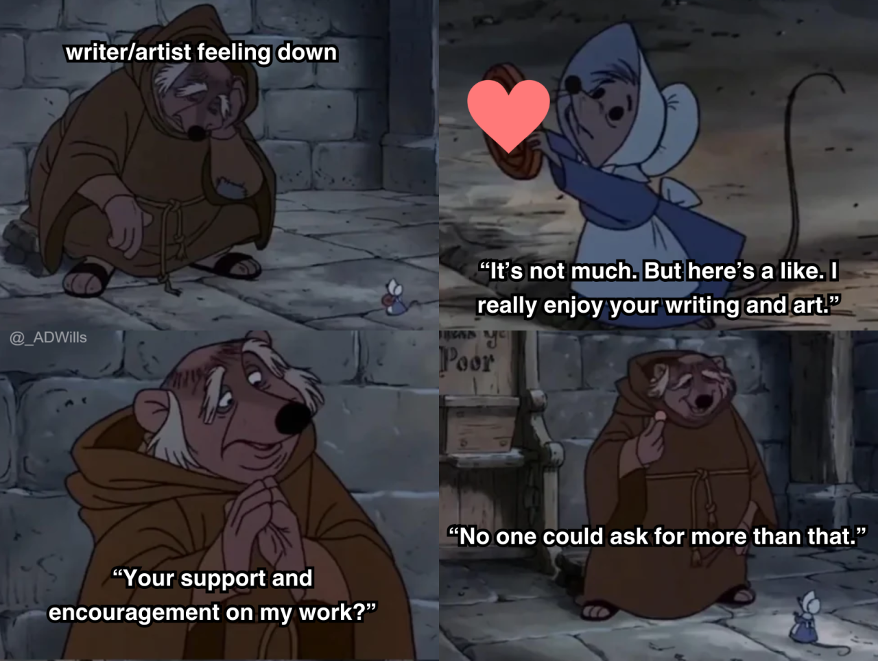 a meme  first panel is friar tuck from the robin hood animated movie, labelled as "writer/artist feeling down" crouched in a corner, looking at the ground, and is approached by a mouse  next panel, the mouse holds up a heart and says "It's not much. But here's a like. I really enjoy your writing and art."  next panel, friar tuck replies "Your support and encouragement on my work?"  next panel he takes the heart and says "No one could ask for more than that."