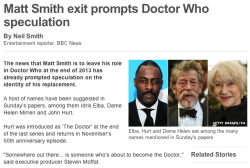 doctorwho:  BBC News: Matt Smith exit prompts Doctor Who speculation  The news that Matt Smith is to leave his role in Doctor Who at the end of 2013 has already prompted speculation on the identity of his replacement. A host of names have been suggested