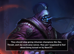 :  They should stop giving inhuman champions like Zac, Thresh, and Jax such sexy voices. How am I supposed to feel about being turned on by them?!? 