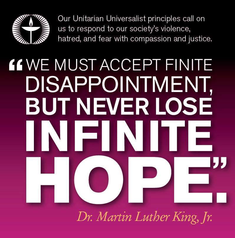 Our Unitarian Universalist principles call on us to respond to our society’s violence, hatred, and fear with compassion and justice.
“We mus accept finite disappointment, but never lose infinite hope.” ~Rev. Dr. Martin Luther King, Jr.
Learn more...