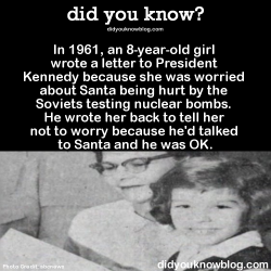 did-you-kno:In 1961, an 8-year-old girl wrote a letter to President Kennedy because she was worried about Santa being hurt by the Soviets testing nuclear bombs. He wrote her back to tell her not to worry because he’d talked to Santa and he was OK.Source