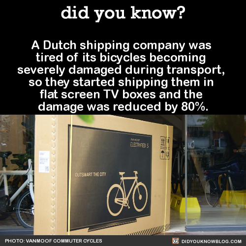 did-you-kno:  A Dutch shipping company was  tired of its bicycles becoming  severely damaged during transport,  so they started shipping them in  flat screen TV boxes and the  damage was reduced by 80%.  Source