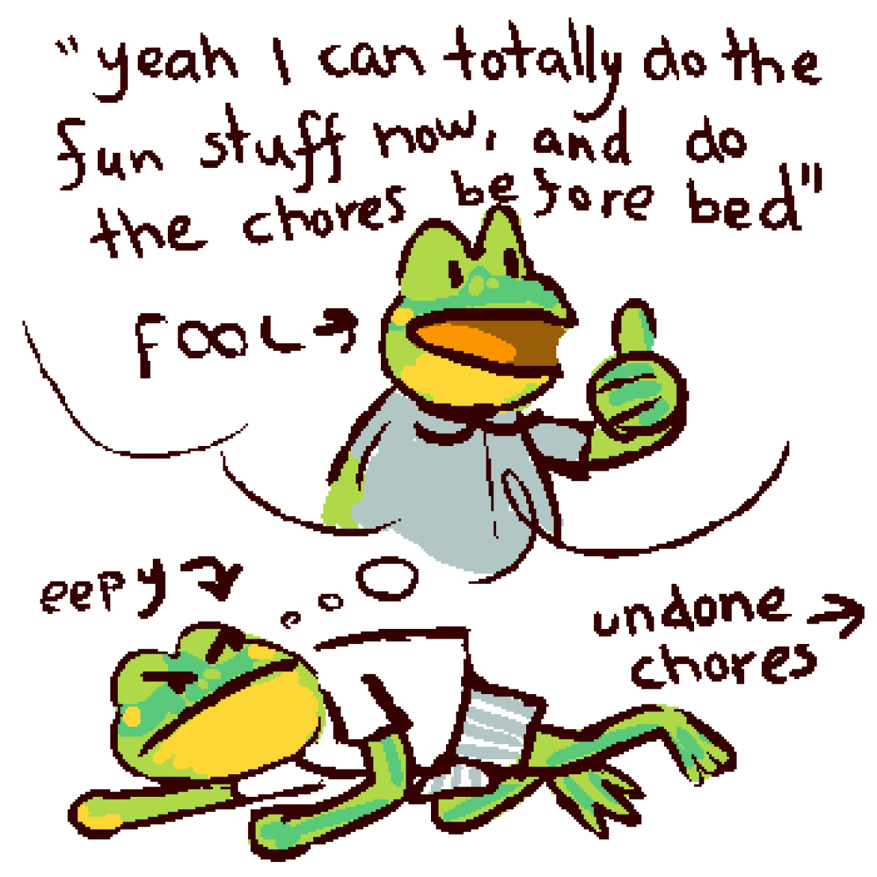 A drawing of a frog laying on the ground labelled "eepy", looking anrgily at itself in a thought bubble. The frog inthe thought bubble is giving a thumbs up and saying "yeah I can totally do the fun stuff now, and do the chores before bed", and is labelled "FOOL". An arrow is pointing off-screen labelled "undone chores"