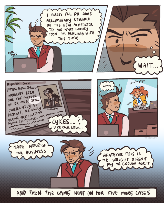 Comic format, with simple light blue backgrounds throughout the panels. The first panel shows Apollo Justice at his laptop, thinking "I guess I'll do some preliminary research on the new prosecutor to see what looney toon I'm dealing with this time." The next panel is a close up on his eyes with dramatic lighting, with a thought bubble reading "Wait...". The following panel is a close up on his computer, open to an article on Simon Blackquill. The article reads "Simon Blackquill arrested 2020 for the murder of Dr. Metis Cykes. Currently an inmate, recently began prosecuting again (somehow)." The word "Cykes" is highlighted. Apollo's thought bubble reads "Cykes...? Like our new..." The following panel shows Apollo turning to look at Athena Cykes, who is placing a nametag with her name on her desk and humming. Apollo thinks "hmm". The final panel shows Apollo turning back to his laptop, thinking "Nope. None of my business. Whatever this is Mr. Wright doesn't pay me enough for it". A final caption is underneath this panel, reading "And then the game went on for five more cases".