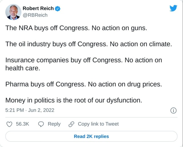 The NRA buys off Congress. No action on guns. The oil industry buys off Congress. No action on climate. Insurance companies buy off Congress. No action on health care. Pharma buys off Congress. No action on drug prices. Money in politics is the root of our dysfunction. — Robert Reich (@RBReich) June 2, 2022