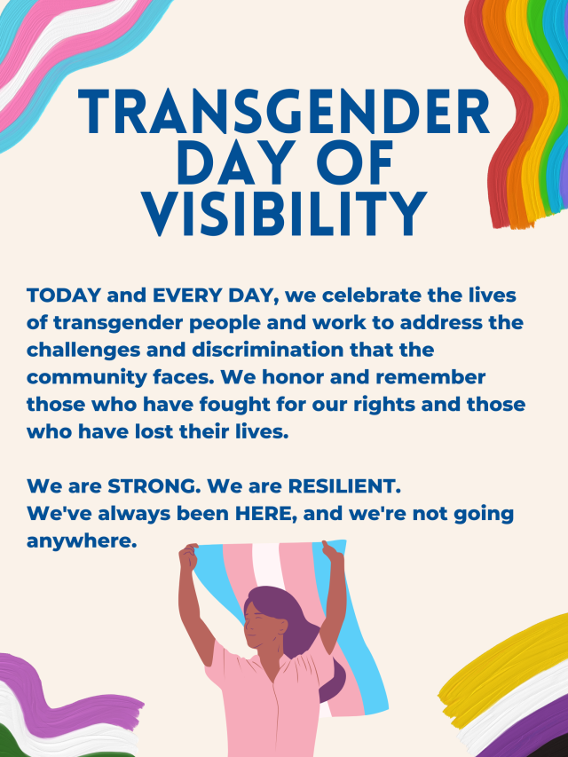 Image ID: Poster with wavy lines representing the transgender flag, rainbow pride flag, genderqueer pride flag, and nonbinary pride flag in each of the four corners. In the bottom center, a drawn person holds a transgender flag. Text reads, "TODAY and EVERY DAY, we celebrate the lives of transgender people and work to address the challenges and discrimination that the community faces. We honor and remember those who have fought for our rights and those who have lost their lives. We are STRONG. We are RESILIENT. We've always been HERE, and we're not going anywhere." End ID.