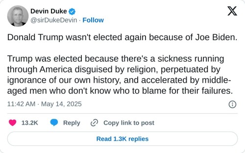 Donald Trump wasn't elected again because of Joe Biden. 

Trump was elected because there's a sickness running through America disguised by religion, perpetuated by ignorance of our own history, and accelerated by middle-aged men who don't know who to blame for their failures.

— Devin Duke (@sirDukeDevin) May 14, 2025