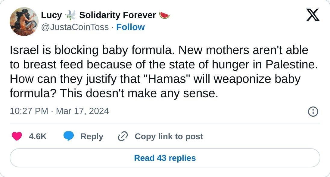 Israel is blocking baby formula. New mothers aren't able to breast feed because of the state of hunger in Palestine. How can they justify that "Hamas" will weaponize baby formula? This doesn't make any sense.  — Lucy 🕊️ Solidarity Forever 🍉 (@JustaCoinToss) March 17, 2024