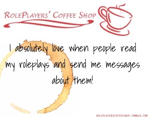 roleplayerscoffeeshop:  I absolutely love when people read my roleplays and then send messages to me about how they enjoyed them. I feel like connecting with them in that way means that I’m doing a good job. 