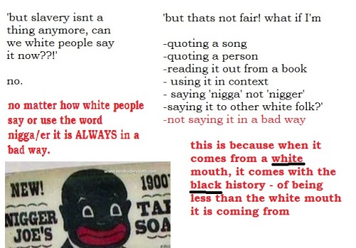 shlart:  xthegirlwithkaleidoscopeyesx:  ic-ar-us:  A little presentation on why white people cant say nigga  I’d just like to add that it is not just white people who can’t use the word, it is anyone who is not black. There is a lot of anti-blackness