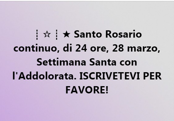 ┊☆┊★ Santo Rosario continuo, di 24 ore, 28 marzo, Settimana Santa con l'Addolorata. ISCRIVETEVI PER FAVORE!
Una crociata del Santo Rosario, continuo di 24 ore,  il 28 marzo, Domenica della Palme- Settimana Santa con l'Addolorata, offerta al Cuore...