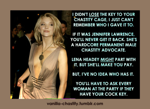 vanilla-chastity: I didn’t lose the key to your chastity cage, I just can’t remember who I gave it to. If it was Jennifer Lawrence, you’ll never get it back. She’s a hardcore permanent male chastity advocate. Lena Headey might part with it, but