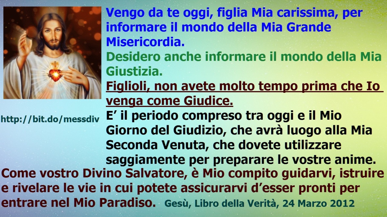 Figlioli, non avete molto tempo prima che Io venga come Giudice. June 12, 2021 at 02:00AM
Vengo da te oggi, figlia Mia carissima, per informare il mondo della Mia Grande Misericordia.
Desidero anche informare il mondo della Mia Giustizia.
Figlioli,...