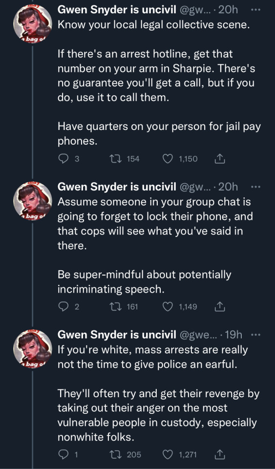 image eight: first tweet in image states "Know your local legal collective scene. If there's an arrest hotline, get that number on your arm in Sharpie. There's no guarantee you'll get a call, but if you do, use it to call them. Have quarters on your person for jail pay phones." second tweet in image states "Assume someone in your group chat is going to forget to lock their phone, and that cops will see what you've said in there. Be super-mindful about potentially incriminating speech." third tweet says "If you're white, mass arrests are really not the time to give police an earful. They'll often try and get their revenge by taking out their anger on the most vulnerable people in custody, especially nonwhite folks."