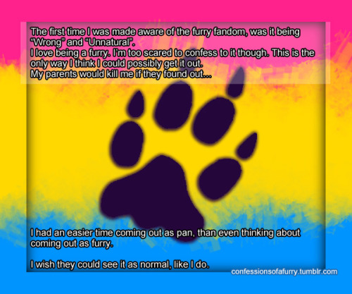 imdreamingofacrapsuitchristmas:  crown-prince-of-crime:  confessionsofafurry:  295   The first time I was made aware of the furry fandom, was it being “Wrong” and “Unnatural”.I love being a furry. I’m too scared to confess to it though. This