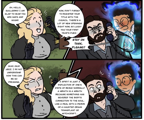 2a. The Guide suddenly brightens, smiling, free hand curling up daintily. She says, "Oh, hello, Guillermo! I am glad to hear you are safe and sound. Now, don't forget to register your title with the council. There's a lot of new openings right now, so lucky you! Your first year's dues-" Guillermo interrupts her again, shouting, "Stay on task, please!!" and flapping his hand impatiently through Laszlo's arm. Laszlo screws his face up uncomfortably at the noise, leaning as far away as he can, and turns the receiver outward so Guillermo can speak into it directly. 2b. The Guide grimaces, surprised by the outburst, and holds up a hand defensively. "Okay, okay, jeez. I do not understand how this can be so pressing. A spirit is just a reflection of one's state of being! Normally, a wraith is a wraith because something has severed the body's connection to the soul, like a deal with a demon or a haunted organ transplant or witchcraft..." Laszlo and Guillermo freeze and glance at each other in realization. /end ID