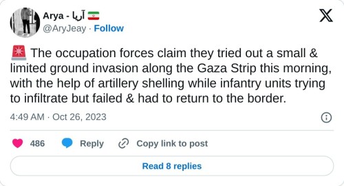 🚨 The occupation forces claim they tried out a small & limited ground invasion along the Gaza Strip this morning, with the help of artillery shelling while infantry units trying to infiltrate but failed & had to return to the border.
— Arya - آریا 🇮🇷 (@AryJeay) October 26, 2023