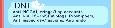 A DNI banner with a blue background. There is two coral red stripes of different shades on the left and two desaturated yellow stripes of varying shades on the right. The DNI is on a lighter blue rectangle and it reads "DNI: anti-MOGAI, cringe/flop accounts, Anti kin, 18+/NSFW blogs, Proshippers, Anti mspec gay/lesbians, Anti-endo. There is three white flowers by the top of the lighter blue rectangle.