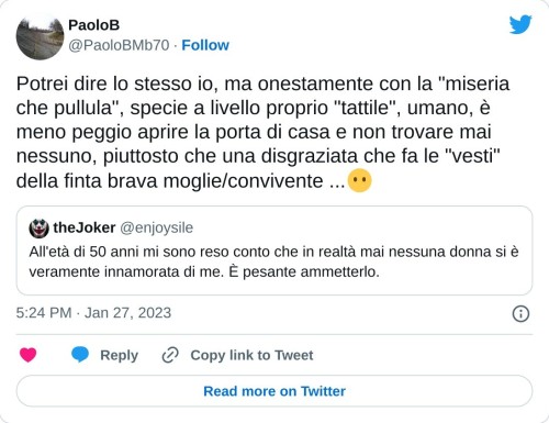 Potrei dire lo stesso io, ma onestamente con la "miseria che pullula", specie a livello proprio "tattile", umano, è meno peggio aprire la porta di casa e non trovare mai nessuno, piuttosto che una disgraziata che fa le "vesti" della finta brava moglie/convivente ...😶 https://t.co/weFbXxWcnK  — PaoloB (@PaoloBMb70) January 27, 2023