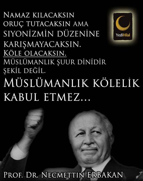 Namaz kılacaksın oruç tutacaksın ama,
siyonizmin düzenine karışmayacaksın.
Köle olacaksın.
Müslümanlık şuur dinidir şekil değil.
Müslümanlık kölelik kabul etmez…
Prof. Dr. Necmeddin Erbakan
Bu Bana Nedense… Hep fethullah gülen'i ve cemmati...