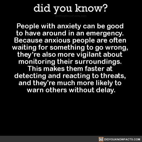 did-you-kno:  People with anxiety can be good  to have around in an emergency.  Because anxious people are often  waiting for something to go wrong,  they’re also more vigilant about  monitoring their surroundings.  This makes them faster at  detecting